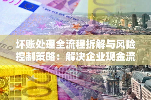 北京坏账处理全流程拆解与风险控制策略：解决企业现金流顽疾的实战指南