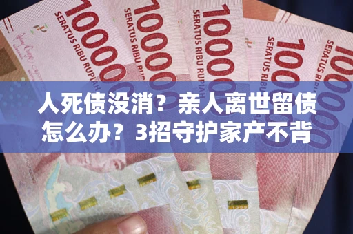北京人死债没消？亲人离世留债怎么办？3招守护家产不背锅