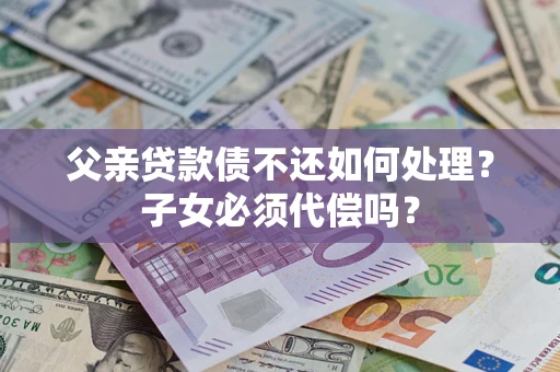 北京父亲贷款债不还如何处理？子女必须代偿吗？